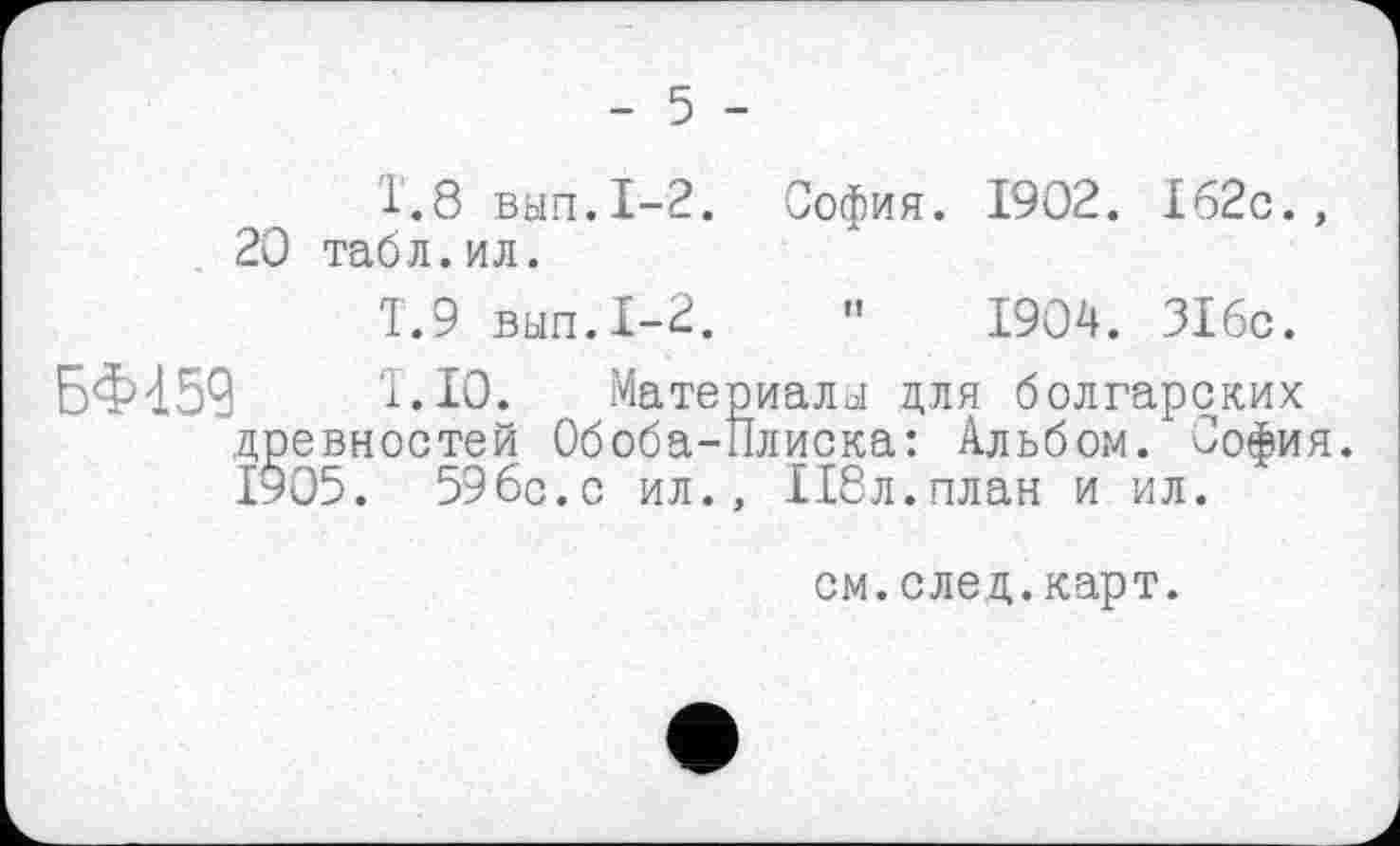 ﻿- 5 -
1.8	вып.1-2. София. 1902. 162с., 20 табл.ил.
1.9	выл.1-2.	"	1904. 316с.
БФ459	1.10. Материалы для болгарских
древностей Обоба-Плиска: Альбом. София. 1905. 596с.с ил., 118л.план и ил.
см.след.карт.